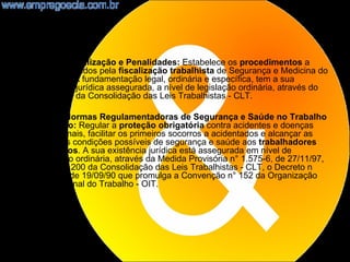•   NR28 - Fiscalização e Penalidades: Estabelece os procedimentos a
    serem adotados pela fiscalização trabalhista de Segurança e Medicina do
    Trabalho. A fundamentação legal, ordinária e específica, tem a sua
    existência jurídica assegurada, a nível de legislação ordinária, através do
    artigo 201 da Consolidação das Leis Trabalhistas - CLT.

•   NR29 - Normas Regulamentadoras de Segurança e Saúde no Trabalho
    Portuário: Regular a proteção obrigatória contra acidentes e doenças
    profissionais, facilitar os primeiros socorros a acidentados e alcançar as
    melhores condições possíveis de segurança e saúde aos trabalhadores
    portuários. A sua existência jurídica está assegurada em nível de
    legislação ordinária, através da Medida Provisória n° 1.575-6, de 27/11/97,
    do artigo 200 da Consolidação das Leis Trabalhistas - CLT, o Decreto n
    °99.534, de 19/09/90 que promulga a Convenção n° 152 da Organização
    Internacional do Trabalho - OIT.




                                                                             19
 
