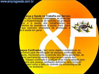 NR32 – Segurança e Saúde no Trabalho em Serviço
de Saúde: tem por finalidade estabelecer as diretrizes
básicas para a implementação de medidas de proteção
à segurança e à saúde dos trabalhadores em
estabelecimentos de assistência à saúde, bem como
daqueles que exercem atividades de promoção e
assistência à saúde em geral.




NR33- Espaços Confinados : tem como objetivo estabelecer os
requisitos mínimos para identificação de espaços confinados, seu
reconhecimento, monitoramento e controle dos riscos existentes, de
forma a garantir permanentemente a segurança e saúde dos
trabalhadores. Espaço confinado é qualquer área não projetada para
ocupação humana que possua ventilação deficiente para remover
contaminantes, bem como a falta de controle da concentração de
oxigênio presente no ambiente.
                                                                     21
 
