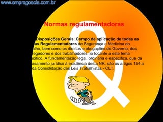 Normas regulamentadoras

NR1 - Disposições Gerais: Campo de aplicação de todas as
Normas Regulamentadoras de Segurança e Medicina do
Trabalho, bem como os direitos e obrigações do Governo, dos
empregadores e dos trabalhadores no tocante a este tema
específico. A fundamentação legal, ordinária e específica, que dá
embasamento jurídico à existência desta NR, são os artigos 154 a
159 da Consolidação das Leis Trabalhistas - CLT.




                                                                    5
 