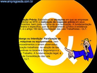 •    NR2 - Inspeção Prévia: Estabelece as situações em que as empresas
     deverão solicitar ao MTE a realização de inspeção prévia em seus
     estabelecimentos, bem como a forma de sua realização. A fundamentação
     legal, ordinária e específica, que dá embasamento jurídico à existência
     desta NR, é o artigo 160 da Consolidação das Leis Trabalhistas - CLT.


    NR3 - Embargo ou Interdição: Paralisação de
    serviços, máquinas ou equipamentos, bem
    como os procedimentos a serem observados,
    pela fiscalização trabalhista, na adoção de tais
    medidas punitivas no tocante à Segurança e a
    Medicina do Trabalho. A fundamentação legal, é
    o artigo 161 da Consolidação das Leis
    Trabalhistas - CLT.


                                                                          6
 