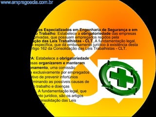 •    NR4 - Serviços Especializados em Engenharia de Segurança e em
     Medicina do Trabalho: Estabelece a obrigatoriedade das empresas
     públicas e privadas, que possuam empregados regidos pela
     Consolidação das Leis Trabalhistas - CLT,.A fundamentação legal,
     ordinária e específica, que dá embasamento jurídico à existência desta
     NR, é o artigo 162 da Consolidação das Leis Trabalhistas - CLT.

    NR5 - CIPA: Estabelece a obrigatoriedade
    nas empresas organizarem e manterem
    em funcionamento, uma comissão
    constituída exclusivamente por empregados
    com o objetivo de prevenir infortúnios
    laborais, eliminando as possíveis causas de
    acidentes do trabalho e doenças
    ocupacionais. A fundamentação legal, que
    dá embasamento jurídico, são os artigos
    163 a 165 da Consolidação das Leis
    Trabalhistas - CLT.
                                                                              7
 