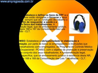 •   NR6 - EPI: Estabelece e define os tipos de EPI’ s a
    que as empresas estão obrigadas a fornecer a seus
    empregados, sempre que as condições de trabalho o
    exigirem, a fim de resguardar a saúde e a
    integridade física dos trabalhadores. A
    fundamentação legal, que dá embasamento jurídico,
    são os artigos 166 e 167 da Consolidação das Leis
    Trabalhistas - CLT.


    NR7 - PCMSO: Estabelece a obrigatoriedade de elaboração e
    implementação, por parte de todos os empregadores e instituições que
    admitam trabalhadores como empregados, do Programa de Controle Médico
    de Saúde Ocupacional - PCMSO, com o objetivo de promoção e preservação
    da saúde do conjunto dos seus trabalhadores. A fundamentação legal,
    ordinária e específica, que dá embasamento jurídico à existência desta NR,
    são os artigos 168 e 169 da Consolidação das Leis Trabalhistas - CLT.


                                                                            8
 