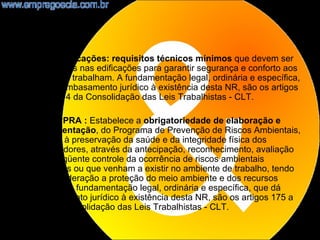 •   NR8 - Edificações: requisitos técnicos mínimos que devem ser
    observados nas edificações para garantir segurança e conforto aos
    que nelas trabalham. A fundamentação legal, ordinária e específica,
    que dá embasamento jurídico à existência desta NR, são os artigos
    170 a 174 da Consolidação das Leis Trabalhistas - CLT.

•   NR9 - PPRA : Estabelece a obrigatoriedade de elaboração e
    implementação, do Programa de Prevenção de Riscos Ambientais,
    visando à preservação da saúde e da integridade física dos
    trabalhadores, através da antecipação, reconhecimento, avaliação
    e conseqüente controle da ocorrência de riscos ambientais
    existentes ou que venham a existir no ambiente de trabalho, tendo
    em consideração a proteção do meio ambiente e dos recursos
    naturais. A fundamentação legal, ordinária e específica, que dá
    embasamento jurídico à existência desta NR, são os artigos 175 a
    178 da Consolidação das Leis Trabalhistas - CLT.
                                                                      9
 