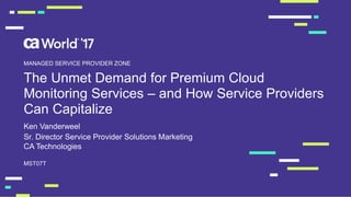 The Unmet Demand for Premium Cloud
Monitoring Services – and How Service Providers
Can Capitalize
Ken Vanderweel
MST07T
MANAGED SERVICE PROVIDER ZONE
Sr. Director Service Provider Solutions Marketing
CA Technologies
 