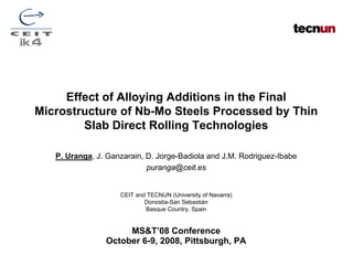 Effect of Alloying Additions in the Final
Microstructure of Nb-Mo Steels Processed by Thin
        Slab Direct Rolling Technologies

   P. Uranga, J. Ganzarain, D. Jorge-Badiola and J.M. Rodriguez-Ibabe
                            puranga@ceit.es


                    CEIT and TECNUN (University of Navarra)
                            Donostia-San Sebastián
                            Basque Country, Spain


                     MS&T’08 Conference
                October 6-9, 2008, Pittsburgh, PA
 