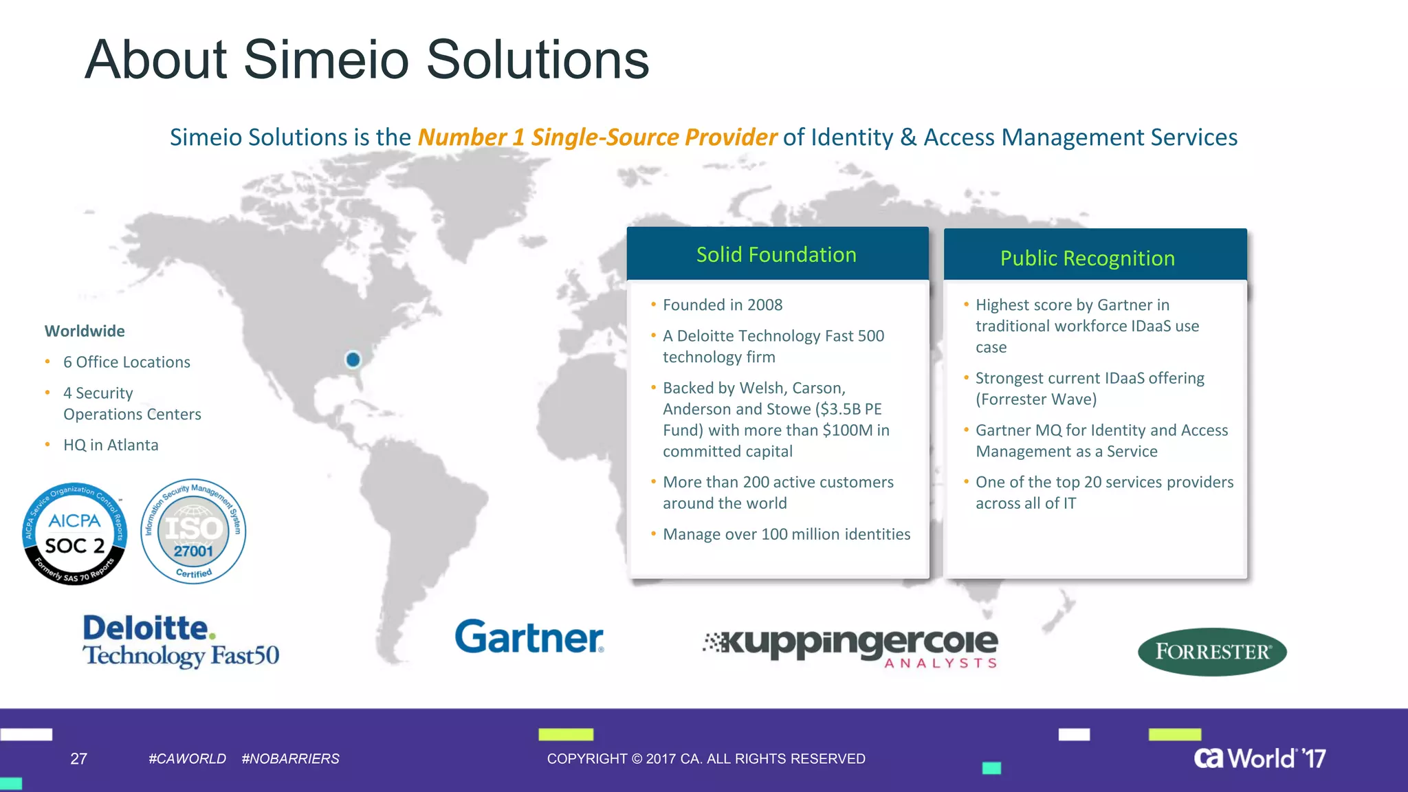27 COPYRIGHT © 2017 CA. ALL RIGHTS RESERVED#CAWORLD #NOBARRIERS
About Simeio Solutions
Solid Foundation Public Recognition
• Highest score by Gartner in
traditional workforce IDaaS use
case
• Strongest current IDaaS offering
(Forrester Wave)
• Gartner MQ for Identity and Access
Management as a Service
• One of the top 20 services providers
across all of IT
• Founded in 2008
• A Deloitte Technology Fast 500
technology firm
• Backed by Welsh, Carson,
Anderson and Stowe ($3.5B PE
Fund) with more than $100M in
committed capital
• More than 200 active customers
around the world
• Manage over 100 million identities
Worldwide
• 6 Office Locations
• 4 Security
Operations Centers
• HQ in Atlanta
Simeio Solutions is the Number 1 Single-Source Provider of Identity & Access Management Services
 