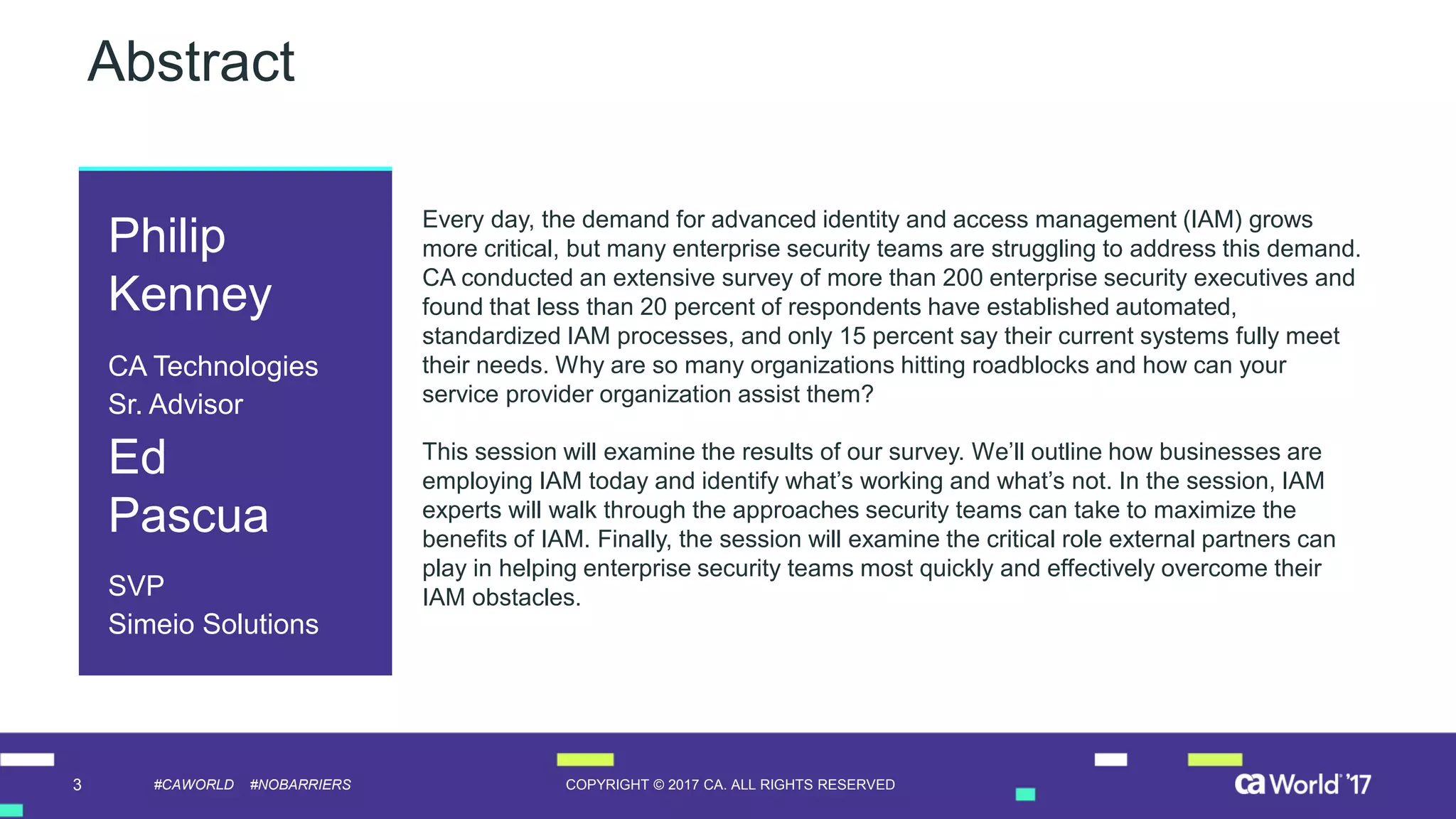 3 COPYRIGHT © 2017 CA. ALL RIGHTS RESERVED#CAWORLD #NOBARRIERS
Abstract
Every day, the demand for advanced identity and access management (IAM) grows
more critical, but many enterprise security teams are struggling to address this demand.
CA conducted an extensive survey of more than 200 enterprise security executives and
found that less than 20 percent of respondents have established automated,
standardized IAM processes, and only 15 percent say their current systems fully meet
their needs. Why are so many organizations hitting roadblocks and how can your
service provider organization assist them?
This session will examine the results of our survey. We’ll outline how businesses are
employing IAM today and identify what’s working and what’s not. In the session, IAM
experts will walk through the approaches security teams can take to maximize the
benefits of IAM. Finally, the session will examine the critical role external partners can
play in helping enterprise security teams most quickly and effectively overcome their
IAM obstacles.
Philip
Kenney
CA Technologies
Sr. Advisor
Ed
Pascua
SVP
Simeio Solutions
 