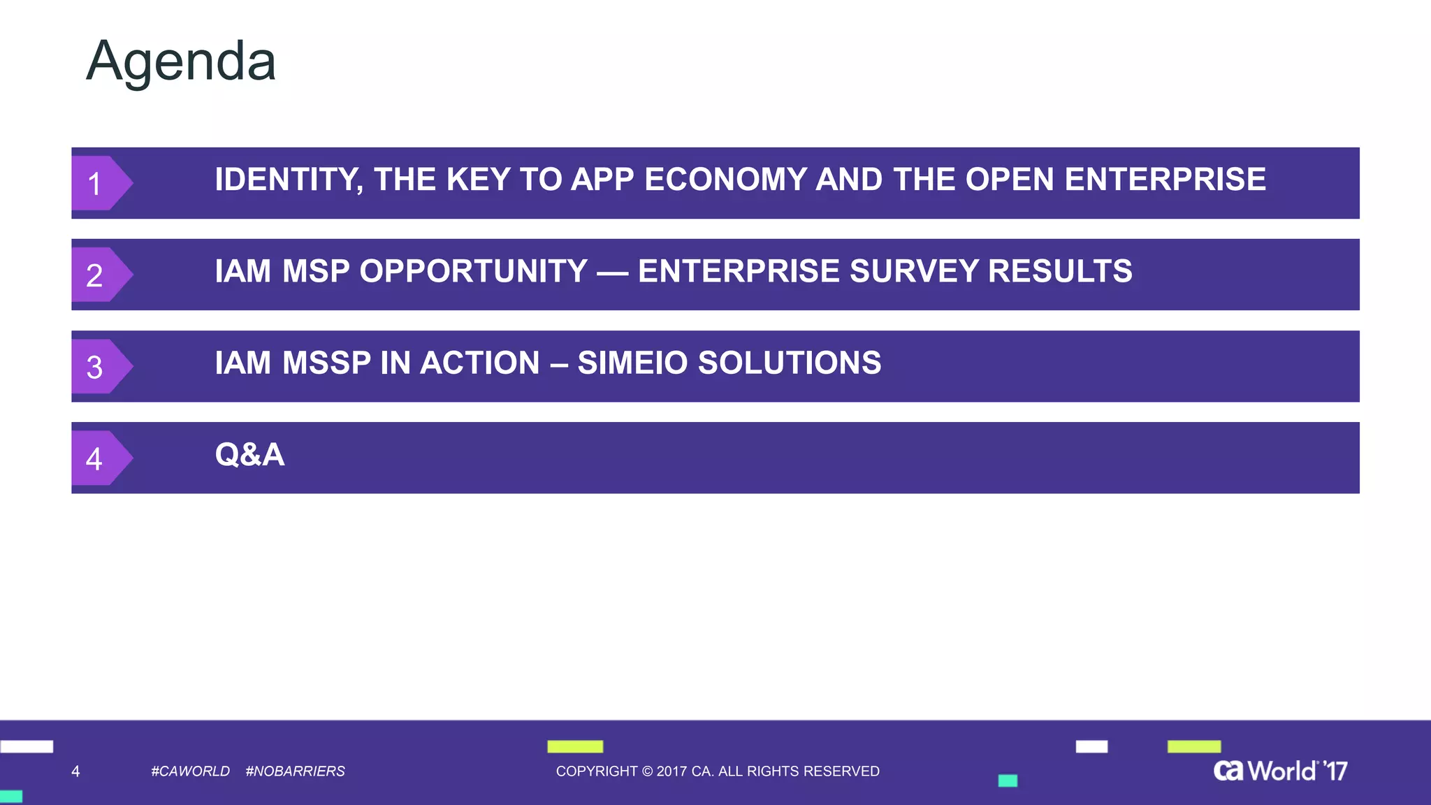 4 COPYRIGHT © 2017 CA. ALL RIGHTS RESERVED#CAWORLD #NOBARRIERS
Agenda
IDENTITY, THE KEY TO APP ECONOMY AND THE OPEN ENTERPRISE
IAM MSP OPPORTUNITY — ENTERPRISE SURVEY RESULTS
IAM MSSP IN ACTION – SIMEIO SOLUTIONS
Q&A
1
2
3
4
 