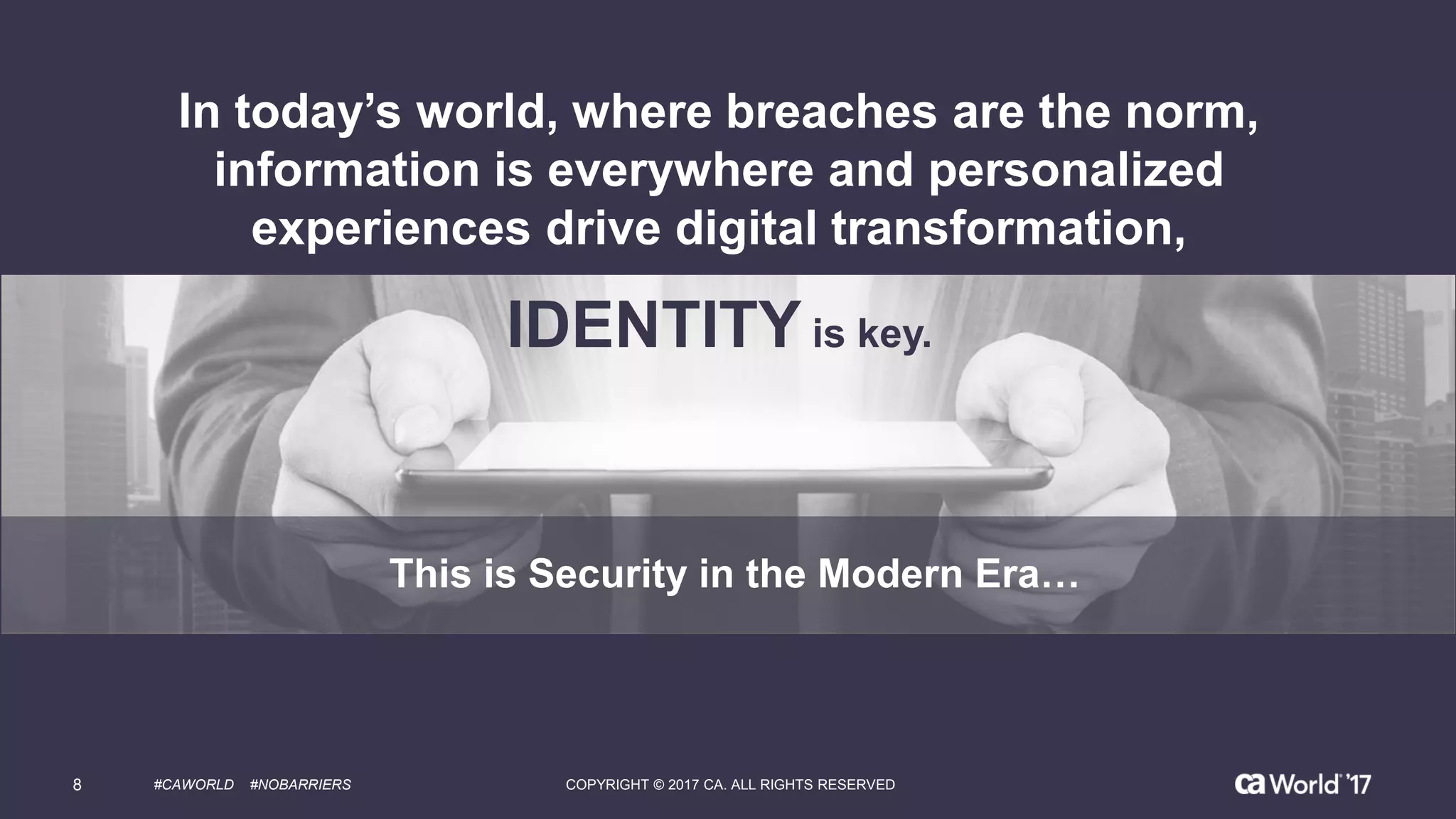 This is Security in the Modern Era…
In today’s world, where breaches are the norm,
information is everywhere and personalized
experiences drive digital transformation,
IDENTITY is key.
8 #CAWORLD #NOBARRIERS COPYRIGHT © 2017 CA. ALL RIGHTS RESERVED
 