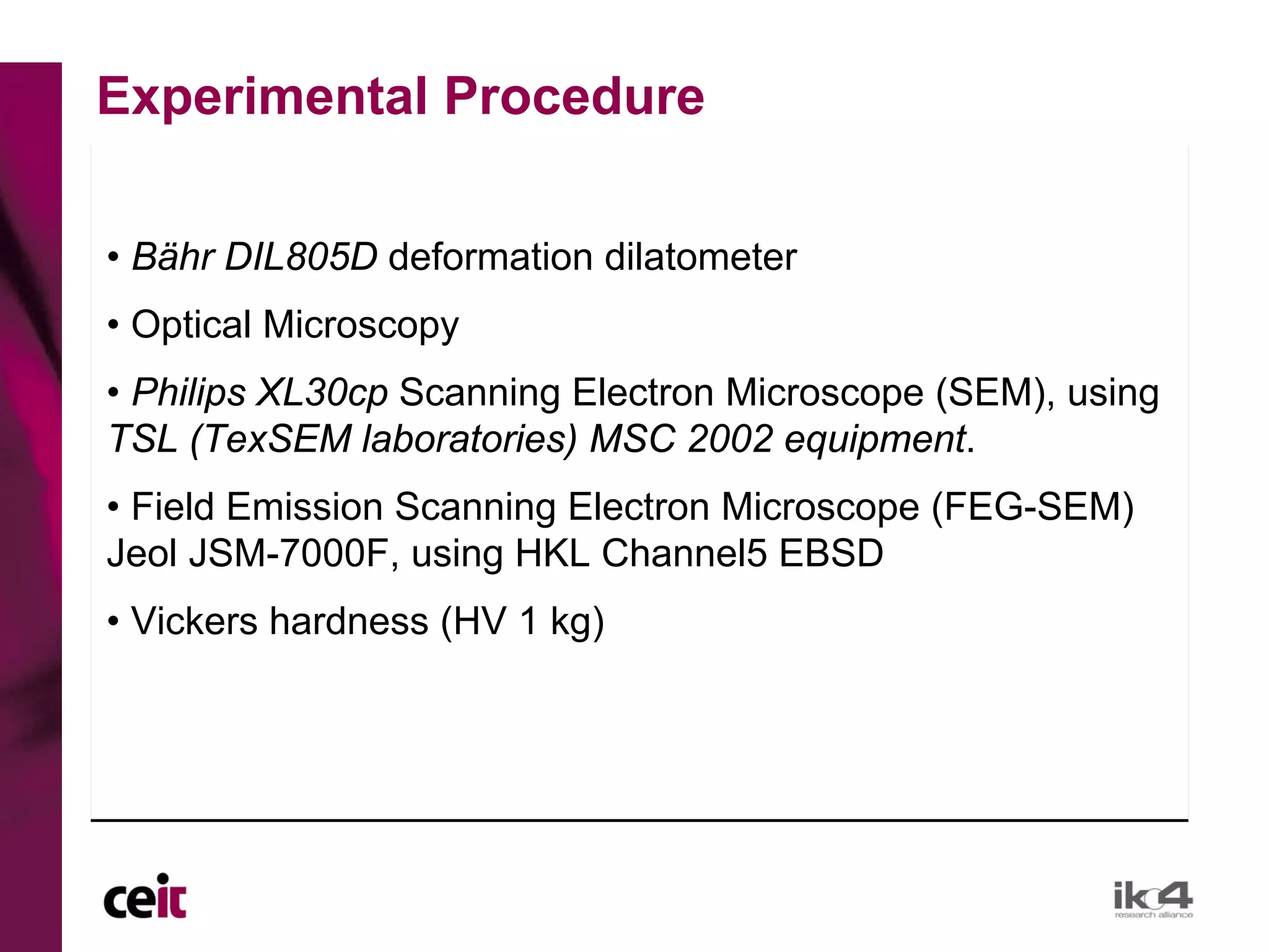 Experimental Procedure

• Bähr DIL805D deformation dilatometer
• Optical Microscopy
• Philips XL30cp Scanning Electron Microscope (SEM), using
TSL (TexSEM laboratories) MSC 2002 equipment.
• Field Emission Scanning Electron Microscope (FEG-SEM)
Jeol JSM-7000F, using HKL Channel5 EBSD
• Vickers hardness (HV 1 kg)
 