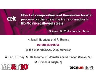Titulo de la
            Effect of composition and thermomechanical
                               presentación
            process on the austenite transformation in
            Nb-Mo microalloyed steels

                                   October 21, 2010 – Houston, Texas


                  N. Isasti, B. López and P. Uranga
                         puranga@ceit.es
                (CEIT and TECNUN, Univ. Navarra)

A. Leff, E. Toby, M. Hartshorne, C. Wrinkler and M. Taheri (Drexel U.)
                       M. Grimes (Lehigh U.)
 