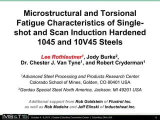 1
Microstructural and Torsional
Fatigue Characteristics of Single-
shot and Scan Induction Hardened
1045 and 10V45 Steels
Lee Rothleutner1, Jody Burke2,
Dr. Chester J. Van Tyne1, and Robert Cryderman1
1Advanced Steel Processing and Products Research Center
Colorado School of Mines, Golden, CO 80401 USA
2Gerdau Special Steel North America, Jackson, MI 49201 USA
Additional support from Rob Goldstein of Fluxtrol Inc.
as well as Rob Madeira and Jeff Elinski of Inductoheat Inc.
 