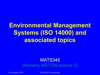 16 November 2015 MATS326-5 environment
Environmental Management
Systems (ISO 14000) and
associated topics
MATS345
(formerly MST326 lecture 5)
 
