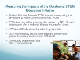Measuring the Impacts of the Owatonna STEM
Education Initiative
 Student Attitudes Towards STEM interest survey using tool
developed by North Carolina University (NCU).
 STEM teaching efficacy survey also created by NCU School
of Education with a National Science Foundation Grant.
 NWEA and Dibels student academic growth data.
 MCA III proficiency scores, delineated by ethnicity and
gender for each grade level and STEM site.
 Community engagement and involvement
with STEM schools & ESTEM Teams
 
