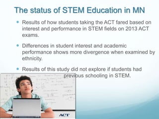 The status of STEM Education in MN
 Results of how students taking the ACT fared based on
interest and performance in STEM fields on 2013 ACT
exams.
 Differences in student interest and academic
performance shows more divergence when examined by
ethnicity.
 Results of this study did not explore if students had
previous schooling in STEM.
 