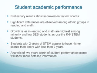 Student academic performance
 Preliminary results show improvement in test scores.
 Significant differences are observed among ethnic groups in
reading and math.
 Growth rates in reading and math are highest among
minority and low SES students across the K-8 STEM
students.
 Students with 2 years of STEM appear to have higher
scores than peers with less than 2 years.
 Analysis of two years worth of student performance scores
will show more detailed information.
 