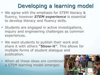 Developing a learning model
 We agree with the emphasis for STEM literacy &
fluency, however STEM experience is essential
to develop literacy and fluency skills.
 Students are engaged in active investigations,
inquiry and engineering challenges as common
experiences.
 We want students to publish their work and
share it with others “Show-it”. This allows for
multiple forms of student dialogue and
publication.
 When all these ideas are combined
a STEM learning model emerges:
 
