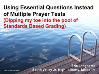 Using Essential Questions Instead of Multiple Prayer Tests (Dipping my toe into the pool of Standards Based Grading) Eric Langhorst South Valley Jr. High - Liberty, Missouri Photo by beexxohh, Flickr 
