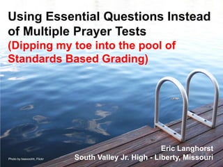 Using Essential Questions Instead
of Multiple Prayer Tests
(Dipping my toe into the pool of
Standards Based Grading)




                                                      Eric Langhorst
Photo by beexxohh, Flickr   South Valley Jr. High - Liberty, Missouri
 
