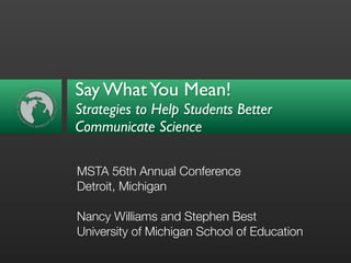 Say What You Mean!
Strategies to Help Students Better
Communicate Science

MSTA 56th Annual Conference
Detroit, Michigan

Nancy Williams and Stephen Best
University of Michigan School of Education
 