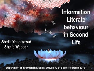 Information
                                            Information
                                                   Literate
                                              Literate
                                                 behaviour
                                            behaviour in
                                            Second Second
                                                 in Life
Sheila Yoshikawa/
                                                Sheila
                                                       Life
 Sheila Webber
                                             Yoshikawa/
                                            Sheila Webber

  Department of Information Studies, University of Sheffield, March 2010
 