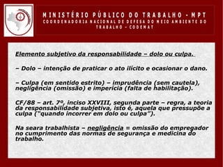 M IN IS T É R IO P Ú B LIC O D O T R A B A LH O - M P T
           CO O R D EN AD O R IA N ACIO N AL D E D EFESA D O M EIO AM BIEN TE D O
                                    TRABALHO – CODEM AT




• Elemento subjetivo da responsabilidade – dolo ou culpa.

• – Dolo – intenção de praticar o ato ilícito e ocasionar o dano.

• – Culpa (em sentido estrito) – imprudência (sem cautela),
  negligência (omissão) e imperícia (falta de habilitação).

• CF/88 – art. 7º, inciso XXVIII, segunda parte – regra, a teoria
  da responsabilidade subjetiva, isto é, aquela que pressupõe a
  culpa (“quando incorrer em dolo ou culpa”).

• Na seara trabalhista – negligência = omissão do empregador
  no cumprimento das normas de segurança e medicina do
  trabalho.
 