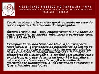 M IN IS T É R IO P Ú B LIC O D O T R A B A LH O - M P T
           CO O R D EN AD O R IA N ACIO N AL D E D EFESA D O M EIO AM BIEN TE D O
                                    TRABALHO – CODEM AT




• Teoria do risco – não caráter geral, somente no caso de
  riscos especiais da atividade do empregador.

• Âmbito Trabalhista – fácil enquadramento atividades de
  risco. Exemplo: atividades insalubres e perigosas (arts.
  189 e 193 da CLT).

• Exemplos Raimundo Simão de Melo: a) o transporte
  ferroviário; b) o transporte de passageiros de um modo
  geral; c) a produção e transmissão de energia elétrica;
  d) a exploração de energia nuclear; e) a fabricação e
  transporte de explosivos; f) o contato com inflamáveis e
  explosivos; g) o uso de arma de fogo; h) o trabalho em
  minas; i) o trabalho em alturas; j) o trabalho do
  mergulhador subaquático; k) as atividades nucleares; e
  l) as atividades insalubres
• e perigosas.
 