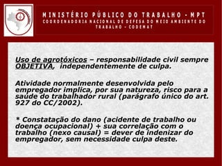 M IN IS T É R IO P Ú B LIC O D O T R A B A LH O - M P T
         CO O R D EN AD O R IA N ACIO N AL D E D EFESA D O M EIO AM BIEN TE D O
                                  TRABALHO – CODEM AT




• Uso de agrotóxicos – responsabilidade civil sempre
  OBJETIVA, independentemente de culpa.

• Atividade normalmente desenvolvida pelo
  empregador implica, por sua natureza, risco para a
  saúde do trabalhador rural (parágrafo único do art.
  927 do CC/2002).

• * Constatação do dano (acidente de trabalho ou
  doença ocupacional) + sua correlação com o
  trabalho (nexo causal) = dever de indenizar do
  empregador, sem necessidade culpa deste.
 