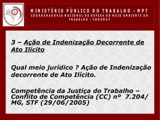 M IN IS T É R IO P Ú B LIC O D O T R A B A LH O - M P T
       CO O R D EN AD O R IA N ACIO N AL D E D EFESA D O M EIO AM BIEN TE D O
                                TRABALHO – CODEM AT




• 3 – Ação de Indenização Decorrente de
  Ato Ilícito

• Qual meio jurídico ? Ação de Indenização
  decorrente de Ato Ilícito.

• Competência da Justiça do Trabalho –
  Conflito de Competência (CC) nº 7.204/
  MG, STF (29/06/2005)
 