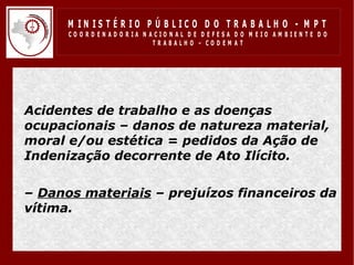 M IN IS T É R IO P Ú B LIC O D O T R A B A LH O - M P T
       CO O R D EN AD O R IA N ACIO N AL D E D EFESA D O M EIO AM BIEN TE D O
                                TRABALHO – CODEM AT




• Acidentes de trabalho e as doenças
  ocupacionais – danos de natureza material,
  moral e/ou estética = pedidos da Ação de
  Indenização decorrente de Ato Ilícito.

• – Danos materiais – prejuízos financeiros da
  vítima.
• .
 