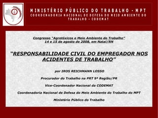 M IN IS T É R IO P Ú B LIC O D O T R A B A LH O - M P T
         CO O R D EN AD O R IA N ACIO N AL D E D EFESA D O M EIO AM BIEN TE D O
                                  TRABALHO – CODEM AT




          Congresso “Agrotóxicos e Meio Ambiente do Trabalho”
                14 e 15 de agosto de 2008, em Natal/RN



“RESPONSABILIDADE CIVIL DO EMPREGADOR NOS
         ACIDENTES DE TRABALHO”

                       por IROS REICHMANN LOSSO

               Procurador do Trabalho na PRT 9ª Região/PR

                 Vice-Coordenador Nacional da CODEMAT

  Coordenadoria Nacional de Defesa do Meio Ambiente do Trabalho do MPT

                      Ministério Público do Trabalho
 
