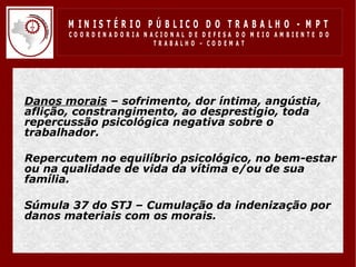 M IN IS T É R IO P Ú B LIC O D O T R A B A LH O - M P T
         CO O R D EN AD O R IA N ACIO N AL D E D EFESA D O M EIO AM BIEN TE D O
                                  TRABALHO – CODEM AT




• Danos morais – sofrimento, dor íntima, angústia,
  aflição, constrangimento, ao desprestigio, toda
  repercussão psicológica negativa sobre o
  trabalhador.

• Repercutem no equilíbrio psicológico, no bem-estar
  ou na qualidade de vida da vítima e/ou de sua
  família.
•
• Súmula 37 do STJ – Cumulação da indenização por
  danos materiais com os morais.
 