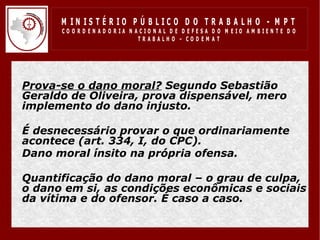M IN IS T É R IO P Ú B LIC O D O T R A B A LH O - M P T
        CO O R D EN AD O R IA N ACIO N AL D E D EFESA D O M EIO AM BIEN TE D O
                                 TRABALHO – CODEM AT




• Prova-se o dano moral? Segundo Sebastião
  Geraldo de Oliveira, prova dispensável, mero
  implemento do dano injusto.

• É desnecessário provar o que ordinariamente
  acontece (art. 334, I, do CPC).
• Dano moral ínsito na própria ofensa.

• Quantificação do dano moral – o grau de culpa,
  o dano em si, as condições econômicas e sociais
  da vítima e do ofensor. É caso a caso.
 