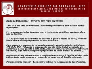 M IN IS T É R IO P Ú B LIC O D O T R A B A LH O - M P T
               CO O R D EN AD O R IA N ACIO N AL D E D EFESA D O M EIO AM BIEN TE D O
                                        TRABALHO – CODEM AT




•   Morte do trabalhador – CC/2002 com regra específica:

•   “Art. 948. No caso de homicídio, a indenização consiste, sem excluir outras
    reparações:

•   I – no pagamento das despesas com o tratamento da vítima, seu funeral e o
    luto da família;

•   II – na prestação de alimentos às pessoas a quem o morto os devia, levando-
    se em conta a duração provável da vida da vítima”.

•   Para garantir o pagamento da pensão mensal – constituição de capital (art.
    475-Q do CPC – “Quando a indenização por ato ilícito incluir prestação de
    alimentos, o juiz, quanto a esta parte, poderá ordenar ao devedor constituição
    de capital, cuja renda assegure o pagamento do valor mensal da pensão”).

•   Danos morais em acidente fatal – pacífico danos morais à família. Núcleo mais
    íntimo desta pode postular a reparação do dano moral. Espólio não pode.

•   Pensionamento mensal – base salário vítima, não necessidade beneficiários.
 