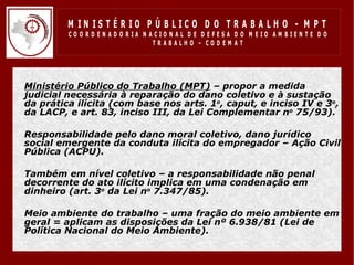 M IN IS T É R IO P Ú B LIC O D O T R A B A LH O - M P T
           CO O R D EN AD O R IA N ACIO N AL D E D EFESA D O M EIO AM BIEN TE D O
                                    TRABALHO – CODEM AT




• Ministério Público do Trabalho (MPT) – propor a medida
  judicial necessária à reparação do dano coletivo e à sustação
  da prática ilícita (com base nos arts. 1o, caput, e inciso IV e 3o,
  da LACP, e art. 83, inciso III, da Lei Complementar no 75/93).

• Responsabilidade pelo dano moral coletivo, dano jurídico
  social emergente da conduta ilícita do empregador – Ação Civil
  Pública (ACPU).

• Também em nível coletivo – a responsabilidade não penal
  decorrente do ato ilícito implica em uma condenação em
  dinheiro (art. 3o da Lei no 7.347/85).

• Meio ambiente do trabalho – uma fração do meio ambiente em
  geral = aplicam as disposições da Lei nº 6.938/81 (Lei de
  Política Nacional do Meio Ambiente).
 