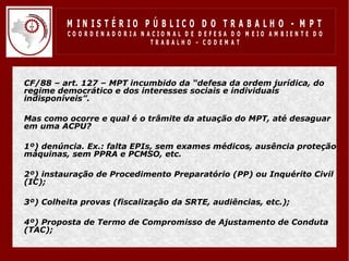 M IN IS T É R IO P Ú B LIC O D O T R A B A LH O - M P T
              CO O R D EN AD O R IA N ACIO N AL D E D EFESA D O M EIO AM BIEN TE D O
                                       TRABALHO – CODEM AT




•   CF/88 – art. 127 – MPT incumbido da “defesa da ordem jurídica, do
    regime democrático e dos interesses sociais e individuais
    indisponíveis”.

•   Mas como ocorre e qual é o trâmite da atuação do MPT, até desaguar
    em uma ACPU?

•   1º) denúncia. Ex.: falta EPIs, sem exames médicos, ausência proteção
    máquinas, sem PPRA e PCMSO, etc.

•   2º) instauração de Procedimento Preparatório (PP) ou Inquérito Civil
    (IC);

•   3º) Colheita provas (fiscalização da SRTE, audiências, etc.);

•   4º) Proposta de Termo de Compromisso de Ajustamento de Conduta
    (TAC);
 