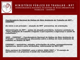 M IN IS T É R IO P Ú B LIC O D O T R A B A LH O - M P T
              CO O R D EN AD O R IA N ACIO N AL D E D EFESA D O M EIO AM BIEN TE D O
                                       TRABALHO – CODEM AT




•   Coordenadoria Nacional de Defesa do Meio Ambiente do Trabalho do MPT –
    CODEMAT

•   De início e em princípio – atuação do MPT preventiva, de orientação.

•   Administração do MPT – metas de atuação prioritária, inclusive combate ao
    “meio ambiente de trabalho irregular e que exponha a segurança e saúde do
    trabalhador”.

•   2003 – CODEMAT – Coordenadoria Nacional de Defesa do Meio Ambiente do
    Trabalho – centralizadas as discussões sobre a defesa do meio ambiente do
    trabalho no âmbito do MPT.

•   CODEMAT – seminários, estudos, articulações de ações, acompanhamento
    legislativos, dentre outra atribuições, relacionadas ao MAT/SST.

•   Meta nacional da CODEMAT, para o biênio 2006/2007 = “O manejo de
    agrotóxicos e os prejuízos à saúde dos trabalhadores”.
 