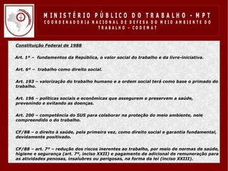 M IN IS T É R IO P Ú B LIC O D O T R A B A LH O - M P T
                 CO O R D EN AD O R IA N ACIO N AL D E D EFESA D O M EIO AM BIEN TE D O
                                          TRABALHO – CODEM AT


•   Constituição Federal de 1988

    Art. 1º – fundamentos da República, o valor social do trabalho e da livre-iniciativa.

•   Art. 6º – trabalho como direito social.

•   Art. 193 – valorização do trabalho humano e a ordem social terá como base o primado do
    trabalho.

•   Art. 196 – políticas sociais e econômicas que assegurem e preservem a saúde,
    prevenindo e evitando as doenças.

•   Art. 200 – competência do SUS para colaborar na proteção do meio ambiente, nele
    compreendido o do trabalho.

•   CF/88 – o direito à saúde, pela primeira vez, como direito social e garantia fundamental,
    devidamente positivado.

•   CF/88 – art. 7º – redução dos riscos inerentes ao trabalho, por meio de normas de saúde,
    higiene e segurança (art. 7º, inciso XXII) e pagamento de adicional de remuneração para
    as atividades penosas, insalubres ou perigosas, na forma da lei (inciso XXIII).
 