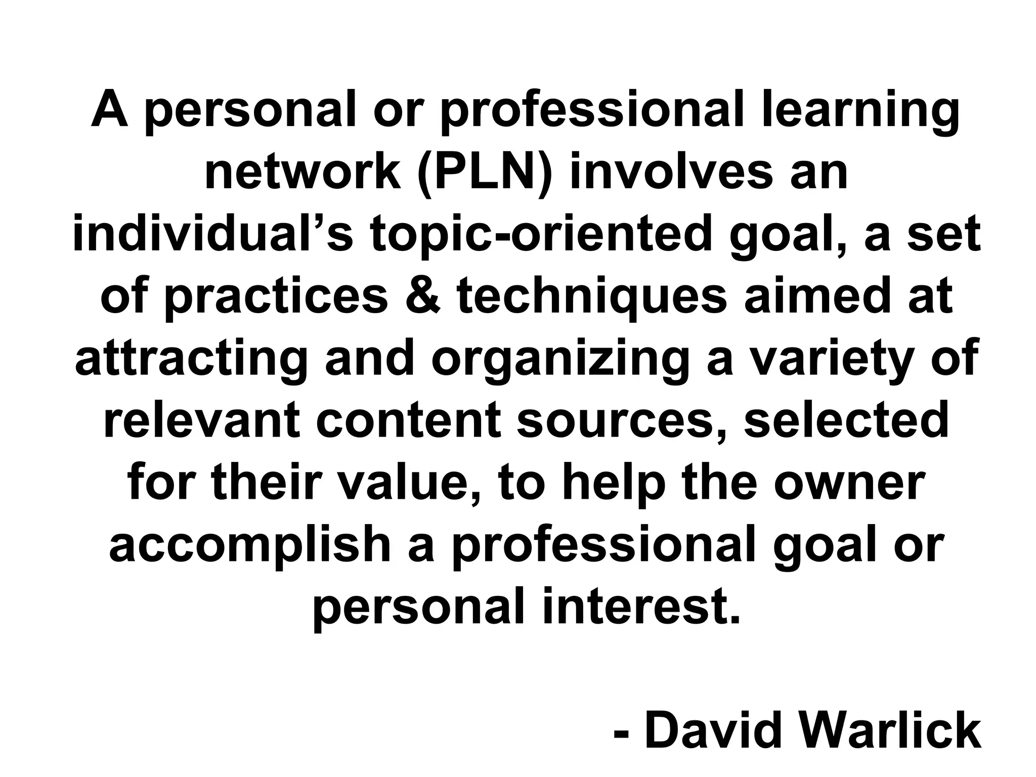 A personal or professional learning
network (PLN) involves an
individual’s topic-oriented goal, a set
of practices & techniques aimed at
attracting and organizing a variety of
relevant content sources, selected
for their value, to help the owner
accomplish a professional goal or
personal interest.
- David Warlick
 