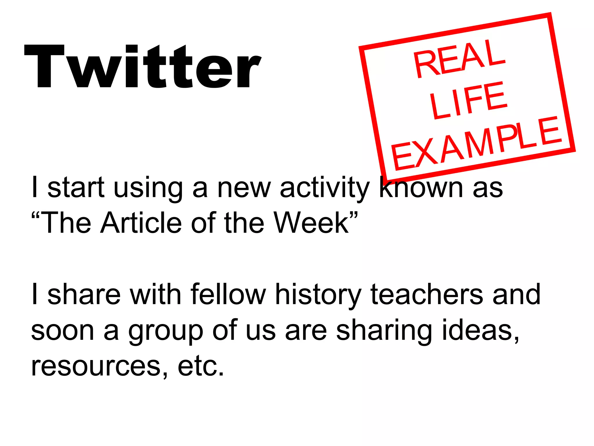 Twitter REAL
LIFE
EXAMPLE
I start using a new activity known as
“The Article of the Week”
I share with fellow history teachers and
soon a group of us are sharing ideas,
resources, etc.
 