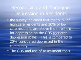 Recognising and Managing Depression in Residents the survey indicated that that 51% of high care residents and 30% of low care residents are above the threshold for depression on the GDS (geriatric depression scale).  This is compared to 20% considered depressed in the community. The GDS and use of assessment tools 