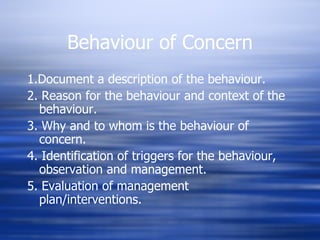 Behaviour of Concern 1.Document a description of the behaviour. 2. Reason for the behaviour and context of the behaviour. 3. Why and to whom is the behaviour of concern. 4. Identification of triggers for the behaviour, observation and management. 5. Evaluation of management plan/interventions. 