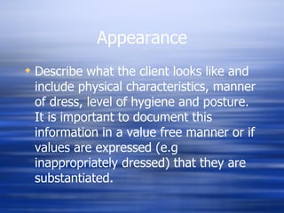 Appearance Describe what the client looks like and include physical characteristics, manner of dress, level of hygiene and posture. It is important to document this information in a value free manner or if values are expressed (e.g inappropriately dressed) that they are substantiated. 