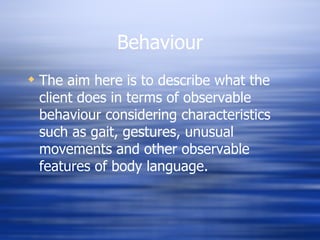 Behaviour The aim here is to describe what the client does in terms of observable behaviour considering characteristics such as gait, gestures, unusual movements and other observable features of body language. 