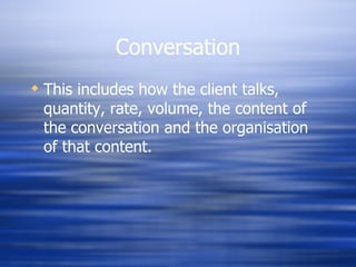 Conversation This includes how the client talks, quantity, rate, volume, the content of the conversation and the organisation of that content. 