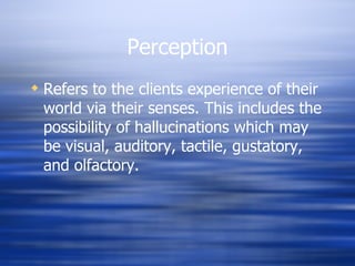 Perception Refers to the clients experience of their world via their senses. This includes the possibility of hallucinations which may be visual, auditory, tactile, gustatory, and olfactory. 