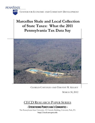 CENTER FOR ECONOMIC AND COMMUNITY DEVELOPMENT



Marcellus Shale and Local Collection
  of State Taxes: What the 2011
    Pennsylvania Tax Data Say




               CHARLES COSTANZO AND TIMOTHY W. KELSEY
                                                          MARCH 30, 2012



      CECD RESEARCH PAPER SERIES
           - STRENGTHENING PENNSYLVANIA’S COMMUNITIES –
 The Pennsylvania State University, 103 Armsby Building, University Park, PA
                         http://cecd.aers.psu.edu
 