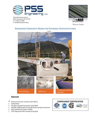 204 # 930 Harbourside Dr.,
North Vancouver, BC, V7P 3S7
O: +1.604.721.2009
E: sales@pssengineering.ca
ENGINEERED COMPOSITE REBAR FOR STAINABLE INFRASTRUCTURES
––––
Approvals
✓ American Concrete Institution (ACI-440.3) COMPLIANCE CERTIFICATIOS
✓ ASTM D7957
✓ Canadian Standard Association (CSA-S807)
✓ ISO 9001:2008 Quality Control BSI-British Standard Institution
✓ MTO qualified for Grade III (DSM)
✓ FDOT Approved GFRP manufacturing plant
 