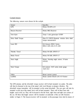 Cockpit Sensors
The following sensors were chosen for the cockpit.
Sensor Specifics
GPS Motec M GPS-L10
Beacon Receiver Motec BR2-Reciever
Yaw Gyro Texys 1 axis gyroscope GYRP
Drive Shaft Torque Dsts-511 DSTS Dynamic wireless drive shaft
torque measurement
Laser RH KA Sensors RHL3 Series
RHL3-A08-ASL-S-N-A40
Throttle Travel Motec M ADL SPOT 4.7
Brake Travel Motec M ADL SPOT 4.7
Steer Angle Motec Steering angle sensor, 10 turns
#59103
Steer Torque KA sensors SGT series strain gauge
SGT-412
Video Reuse current system
Lambda Reuse current Bosch LSU-4.9 Sensor
The GPS antenna and the driveshaft torque receiver will be hard mounted on a plate. The plate
will then be fastened to the top of the tunnel with Lord Mounts to dampen vibration. The
driveshaft torque transmitter will be mounted on the actual driveshaft. The yaw gyro will also be
mounted on the top of the tunnel but it will be hard mounted. There will be three laser ride
heights used in the car. They will be located in the left front, right front and right rear corners of
the car. All three ride height sensors will be mounted on underside of the car with brackets
similar to Figure 8. The beacon receiver will be mounted on the passenger door skin by means of
 