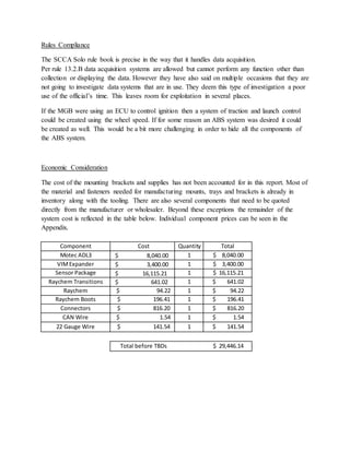 Rules Compliance
The SCCA Solo rule book is precise in the way that it handles data acquisition.
Per rule 13.2.B data acquisition systems are allowed but cannot perform any function other than
collection or displaying the data. However they have also said on multiple occasions that they are
not going to investigate data systems that are in use. They deem this type of investigation a poor
use of the official’s time. This leaves room for exploitation in several places.
If the MGB were using an ECU to control ignition then a system of traction and launch control
could be created using the wheel speed. If for some reason an ABS system was desired it could
be created as well. This would be a bit more challenging in order to hide all the components of
the ABS system.
Economic Consideration
The cost of the mounting brackets and supplies has not been accounted for in this report. Most of
the material and fasteners needed for manufacturing mounts, trays and brackets is already in
inventory along with the tooling. There are also several components that need to be quoted
directly from the manufacturer or wholesaler. Beyond these exceptions the remainder of the
system cost is reflected in the table below. Individual component prices can be seen in the
Appendix.
Component Cost Quantity Total
Motec ADL3 $ 8,040.00 1 $ 8,040.00
VIMExpander $ 3,400.00 1 $ 3,400.00
Sensor Package $ 16,115.21 1 $ 16,115.21
Raychem Transitions $ 641.02 1 $ 641.02
Raychem $ 94.22 1 $ 94.22
Raychem Boots $ 196.41 1 $ 196.41
Connectors $ 816.20 1 $ 816.20
CAN Wire $ 1.54 1 $ 1.54
22 Gauge Wire $ 141.54 1 $ 141.54
Total before TBDs $ 29,446.14
 